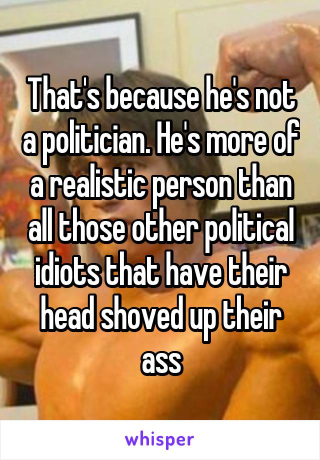 That's because he's not a politician. He's more of a realistic person than all those other political idiots that have their head shoved up their ass