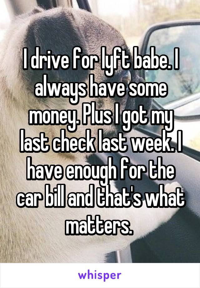 I drive for lyft babe. I always have some money. Plus I got my last check last week. I have enough for the car bill and that's what matters. 