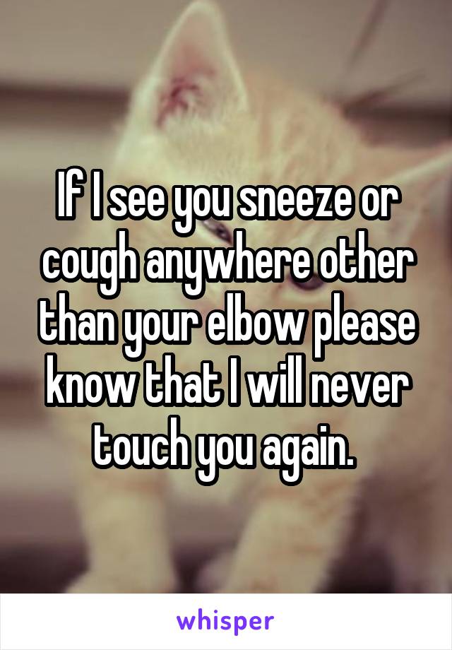 If I see you sneeze or cough anywhere other than your elbow please know that I will never touch you again. 