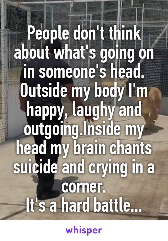 People don't think about what's going on in someone's head.
Outside my body I'm happy, laughy and outgoing.Inside my head my brain chants suicide and crying in a corner.
It's a hard battle...