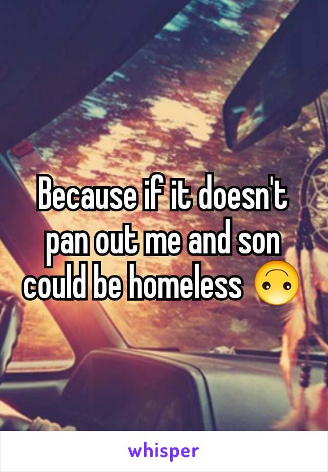 Because if it doesn't pan out me and son could be homeless 🙃