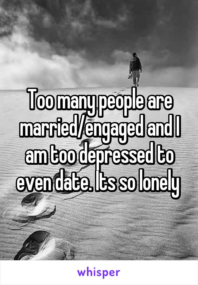 Too many people are married/engaged and I am too depressed to even date. Its so lonely 