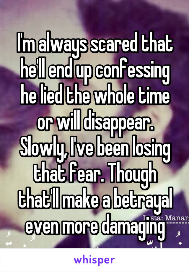 I'm always scared that he'll end up confessing he lied the whole time or will disappear. Slowly, I've been losing that fear. Though that'll make a betrayal even more damaging