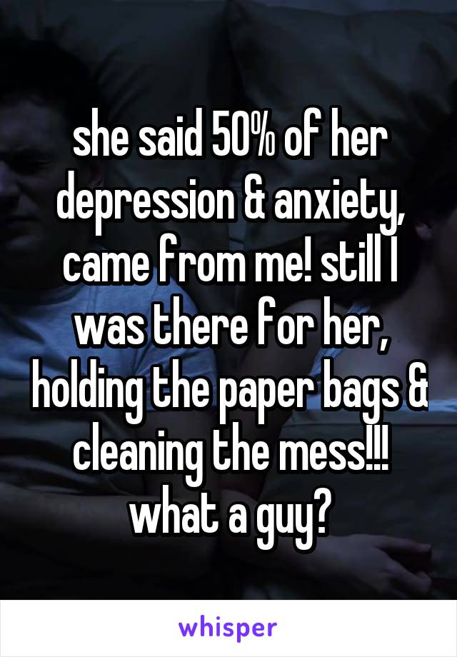 she said 50% of her depression & anxiety, came from me! still I was there for her, holding the paper bags & cleaning the mess!!! what a guy?