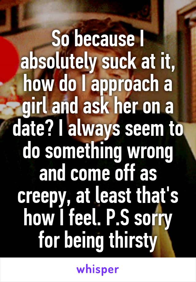So because I absolutely suck at it, how do I approach a girl and ask her on a date? I always seem to do something wrong and come off as creepy, at least that's how I feel. P.S sorry for being thirsty
