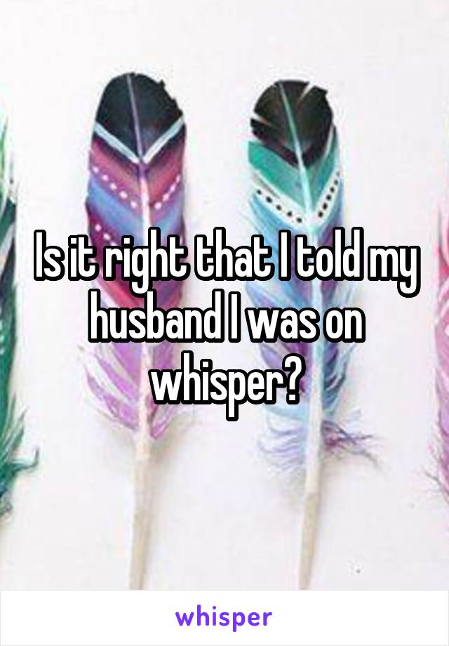 Is it right that I told my husband I was on whisper?
