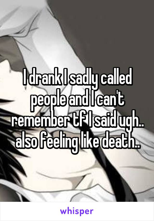 I drank I sadly called people and I can't remember tf I said ugh.. also feeling like death..