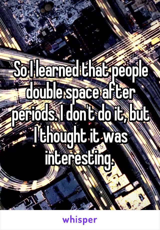 So I learned that people double space after periods. I don't do it, but I thought it was interesting. 