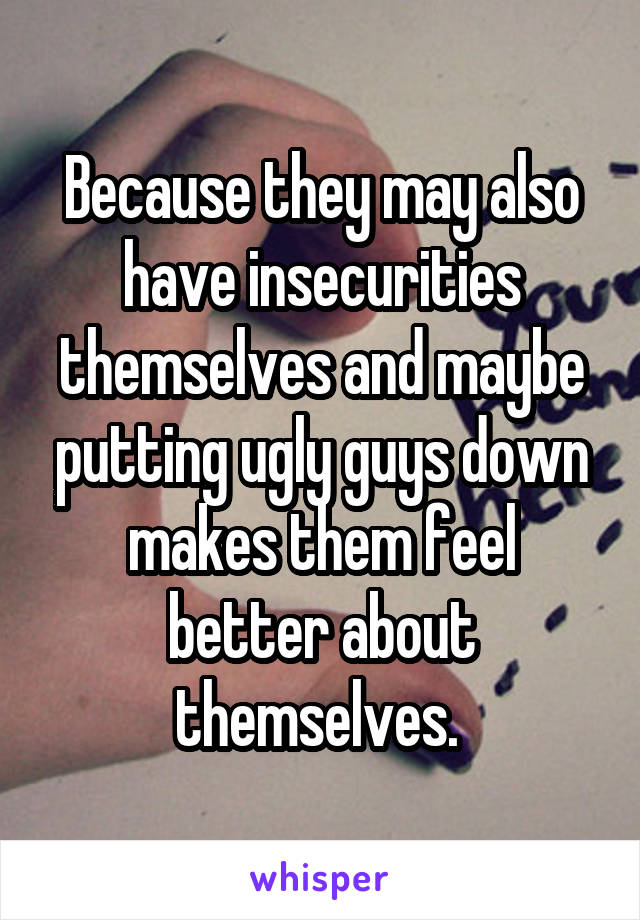 Because they may also have insecurities themselves and maybe putting ugly guys down makes them feel better about themselves. 