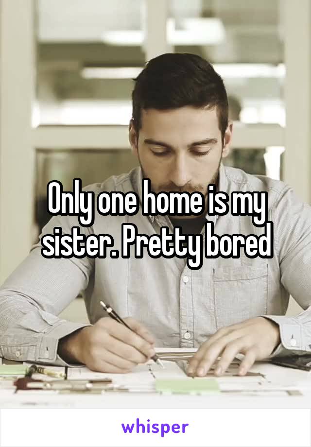 Only one home is my sister. Pretty bored