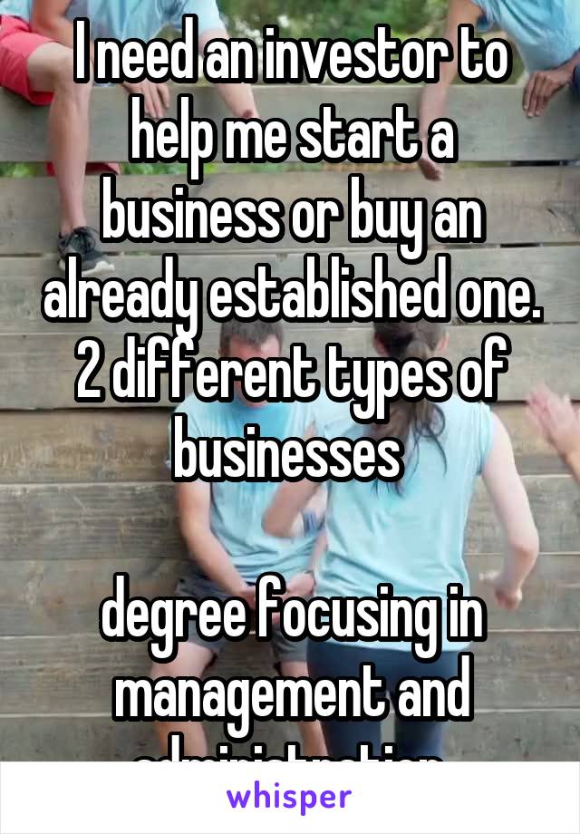 I need an investor to help me start a business or buy an already established one. 2 different types of businesses 

degree focusing in management and administration 