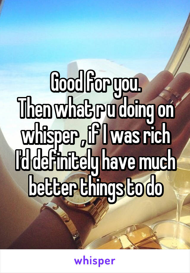 Good for you.
Then what r u doing on whisper , if I was rich I'd definitely have much better things to do