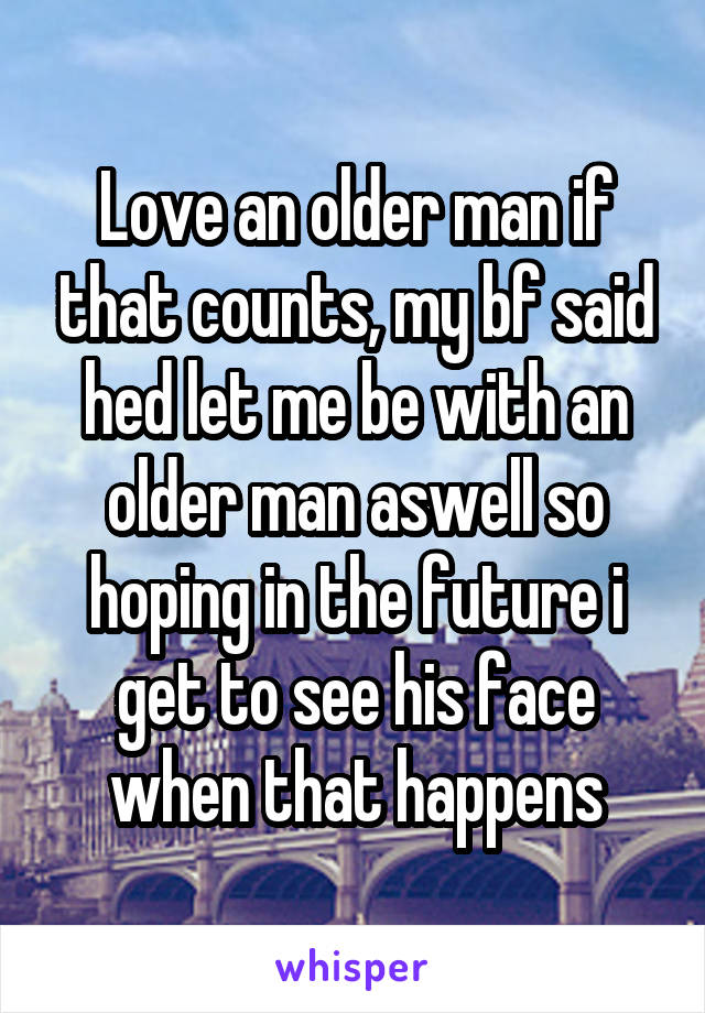 Love an older man if that counts, my bf said hed let me be with an older man aswell so hoping in the future i get to see his face when that happens
