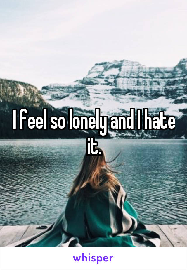 I feel so lonely and I hate it.