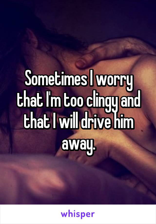 Sometimes I worry that I'm too clingy and that I will drive him away.