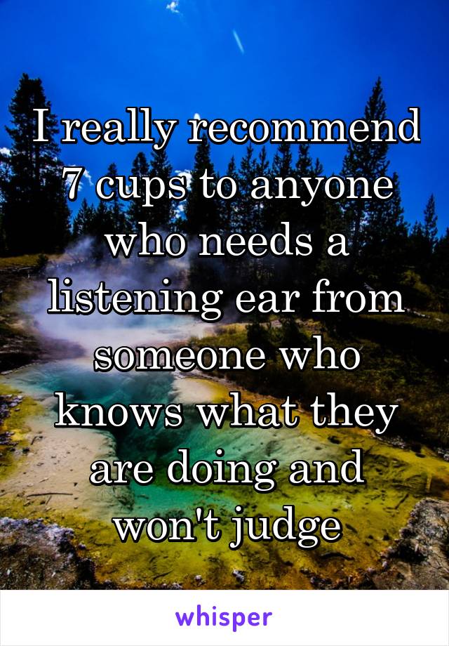 I really recommend 7 cups to anyone who needs a listening ear from someone who knows what they are doing and won't judge