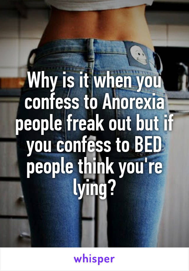 Why is it when you confess to Anorexia people freak out but if you confess to BED people think you're lying?