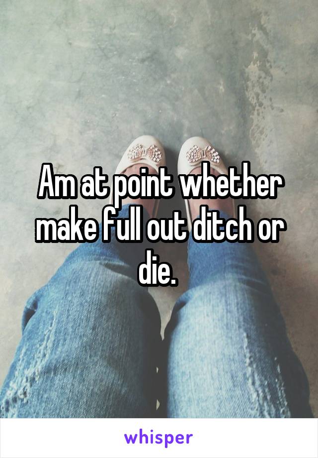 Am at point whether make full out ditch or die. 