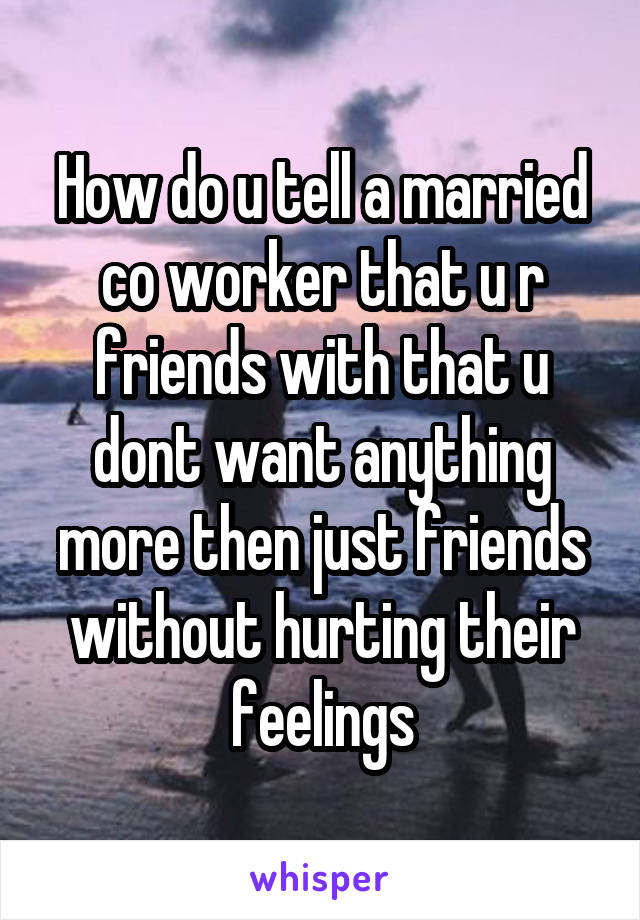 How do u tell a married co worker that u r friends with that u dont want anything more then just friends without hurting their feelings