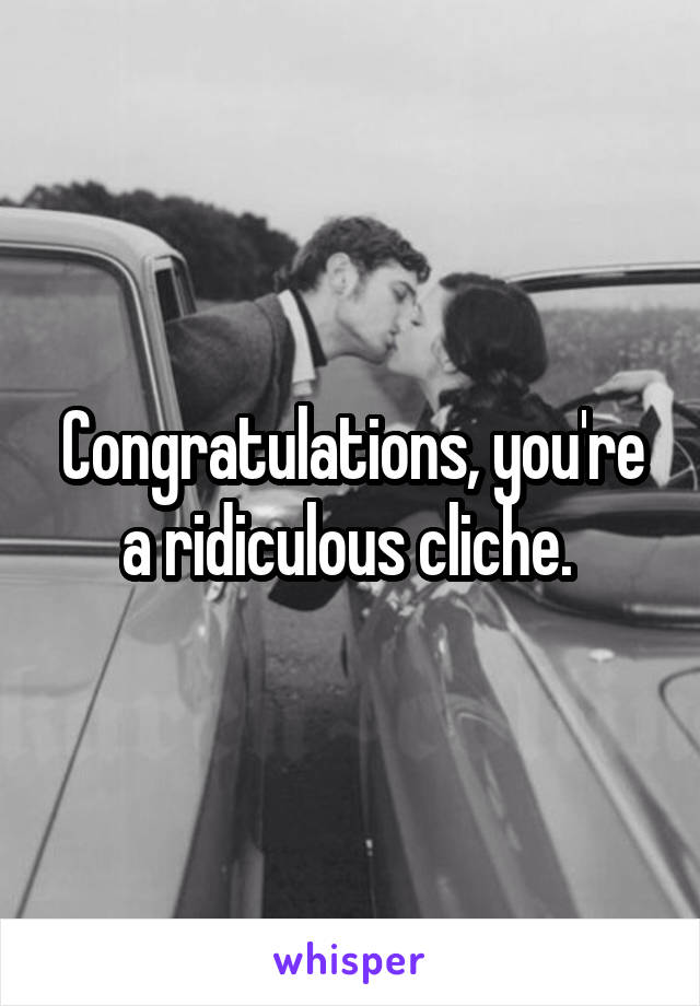 Congratulations, you're a ridiculous cliche. 