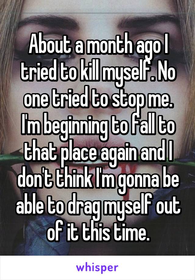 About a month ago I tried to kill myself. No one tried to stop me. I'm beginning to fall to that place again and I don't think I'm gonna be able to drag myself out of it this time.