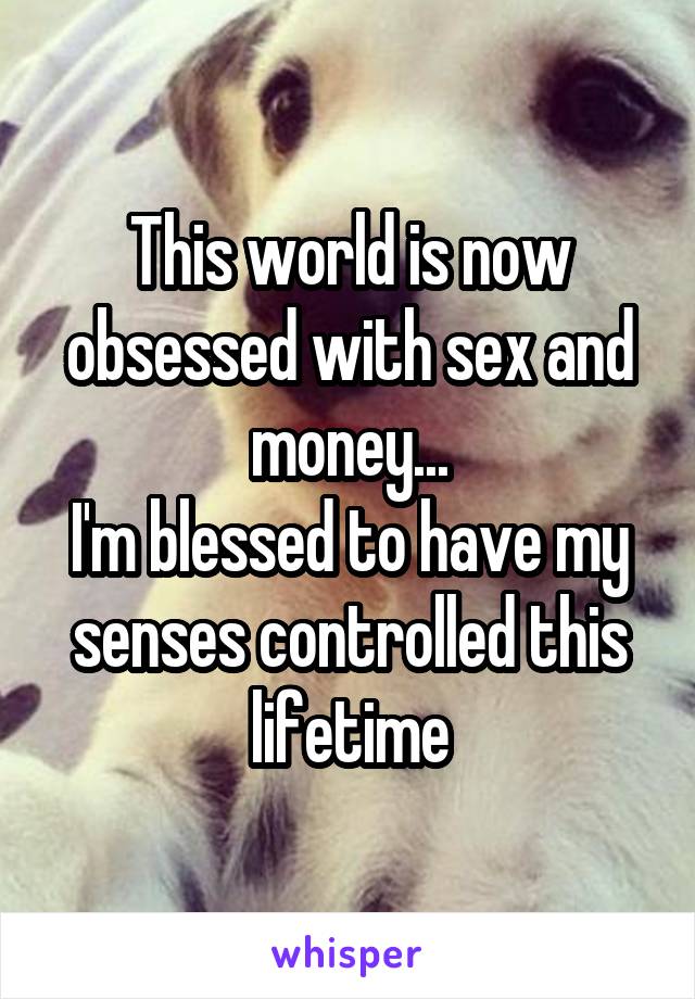 This world is now obsessed with sex and money...
I'm blessed to have my senses controlled this lifetime
