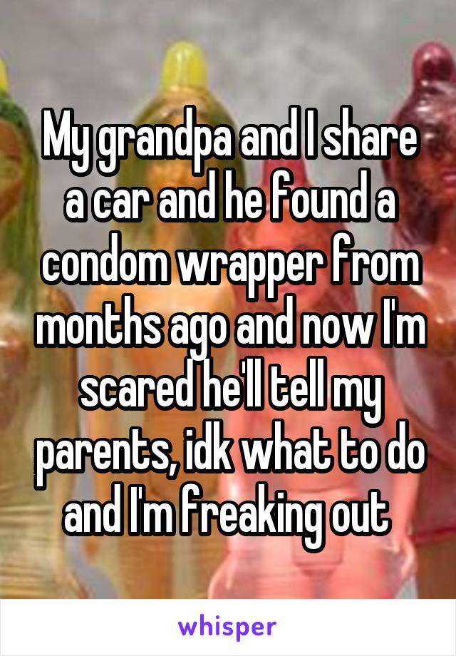 My grandpa and I share a car and he found a condom wrapper from months ago and now I'm scared he'll tell my parents, idk what to do and I'm freaking out 