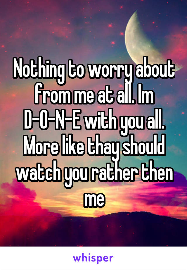 Nothing to worry about from me at all. Im D-O-N-E with you all. More like thay should watch you rather then me