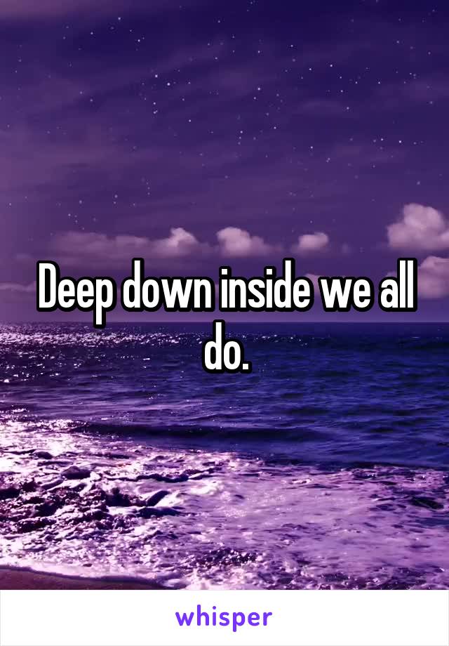 Deep down inside we all do.