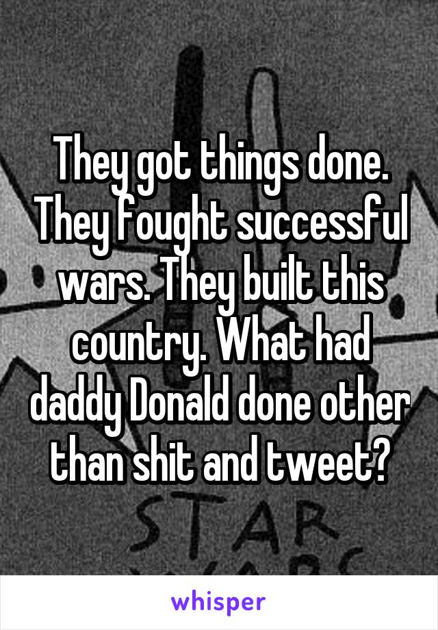 They got things done. They fought successful wars. They built this country. What had daddy Donald done other than shit and tweet?