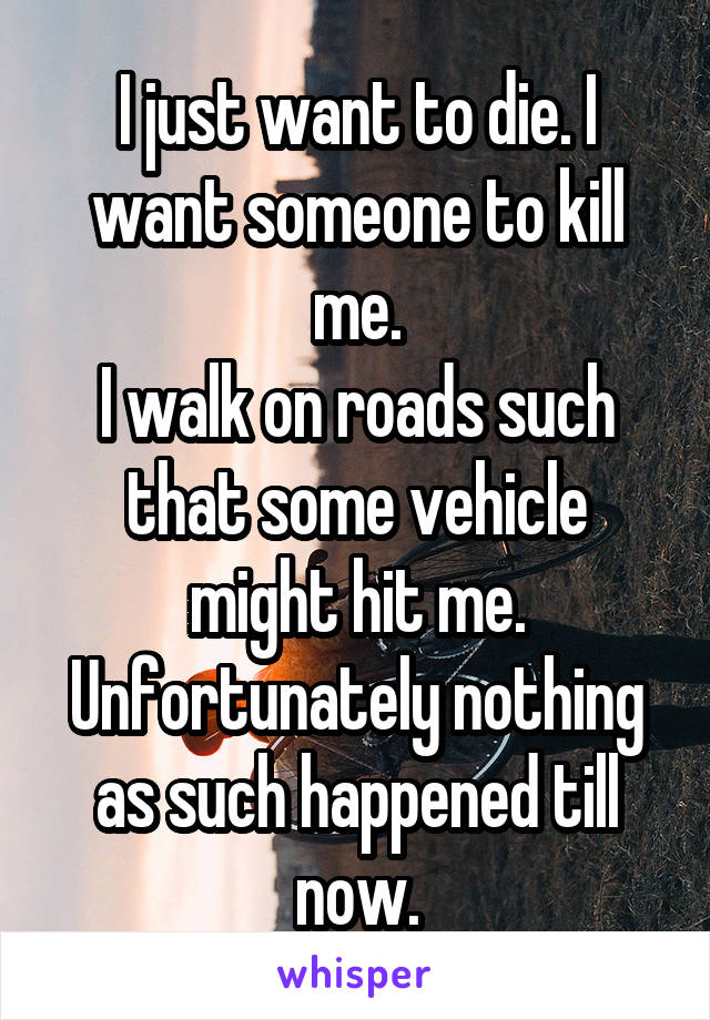I just want to die. I want someone to kill me.
I walk on roads such that some vehicle might hit me. Unfortunately nothing as such happened till now.