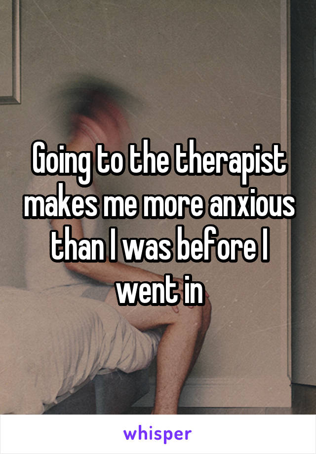 Going to the therapist makes me more anxious than I was before I went in