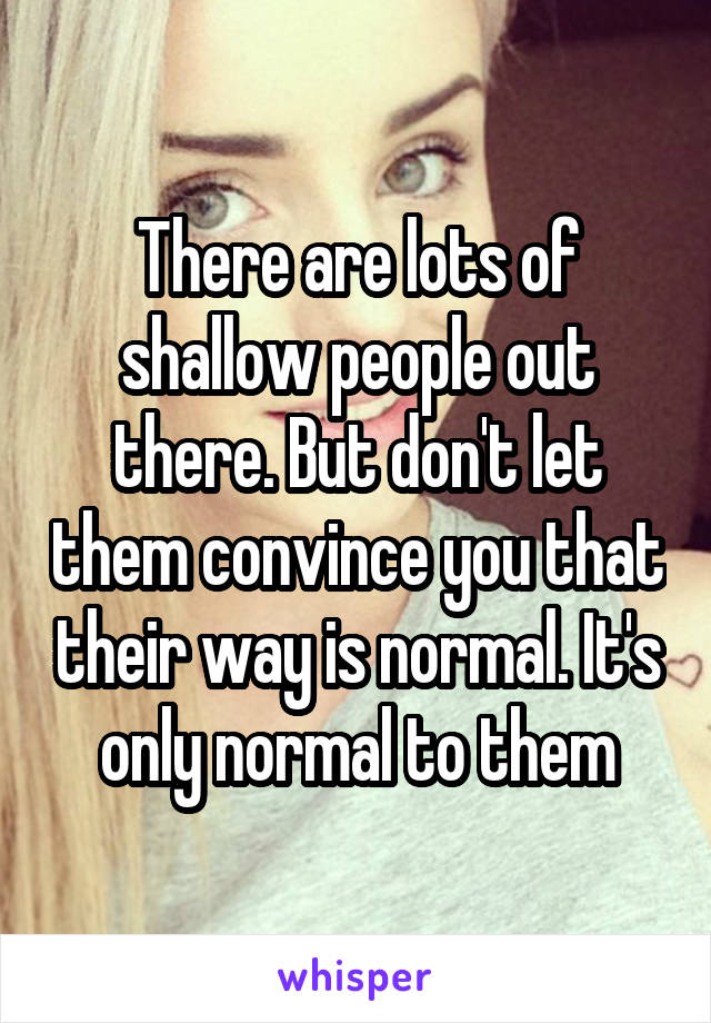 There are lots of shallow people out there. But don't let them convince you that their way is normal. It's only normal to them