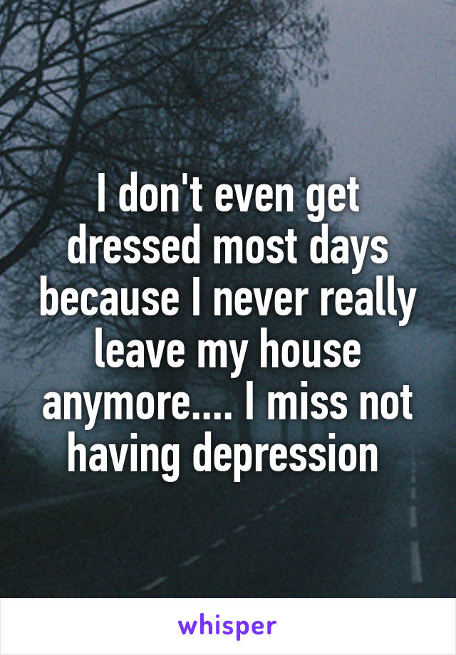 I don't even get dressed most days because I never really leave my house anymore.... I miss not having depression 
