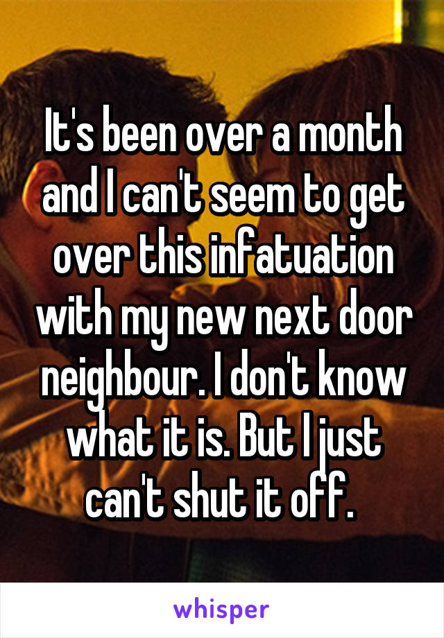 It's been over a month and I can't seem to get over this infatuation with my new next door neighbour. I don't know what it is. But I just can't shut it off. 