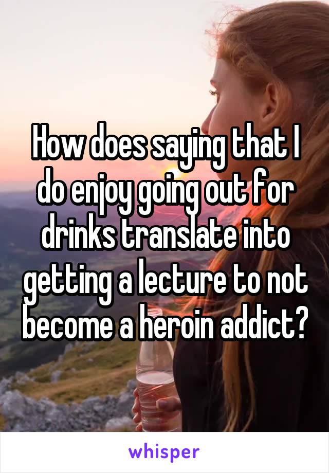 How does saying that I do enjoy going out for drinks translate into getting a lecture to not become a heroin addict?