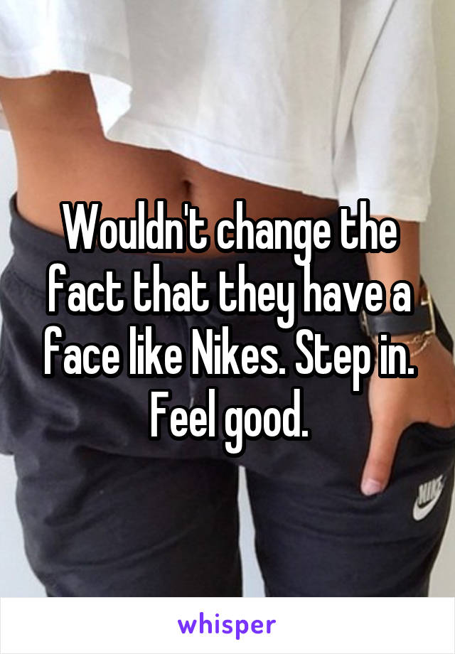 Wouldn't change the fact that they have a face like Nikes. Step in. Feel good.