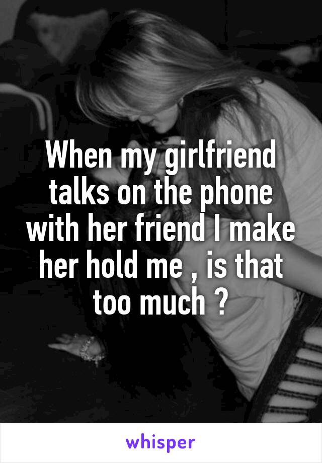 When my girlfriend talks on the phone with her friend I make her hold me , is that too much ?