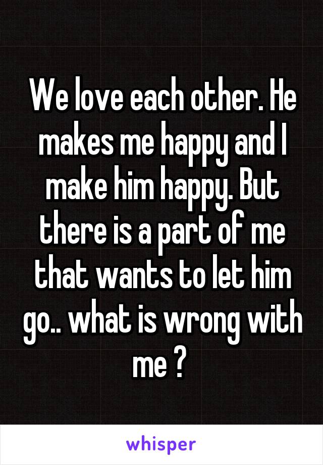We love each other. He makes me happy and I make him happy. But there is a part of me that wants to let him go.. what is wrong with me ? 