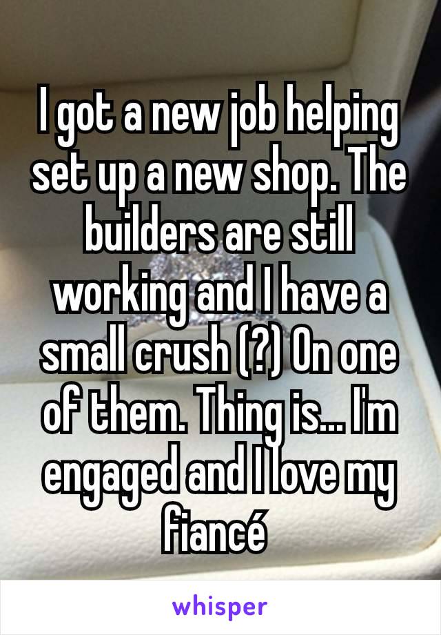 I got a new job helping set up a new shop. The builders are still working and I have a small crush (?) On one of them. Thing is... I'm engaged and I love my fiancé 
