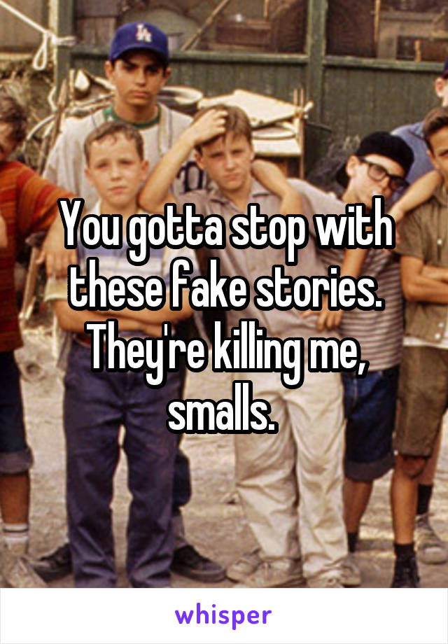 You gotta stop with these fake stories. They're killing me, smalls. 