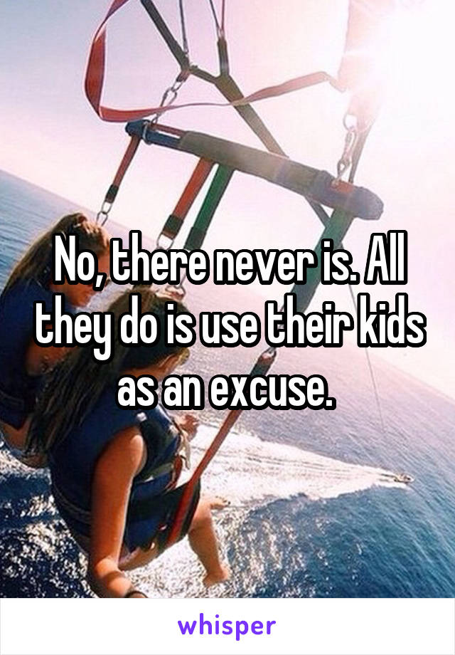 No, there never is. All they do is use their kids as an excuse. 