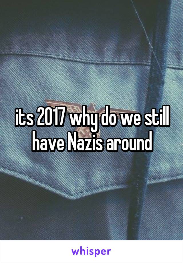its 2017 why do we still have Nazis around