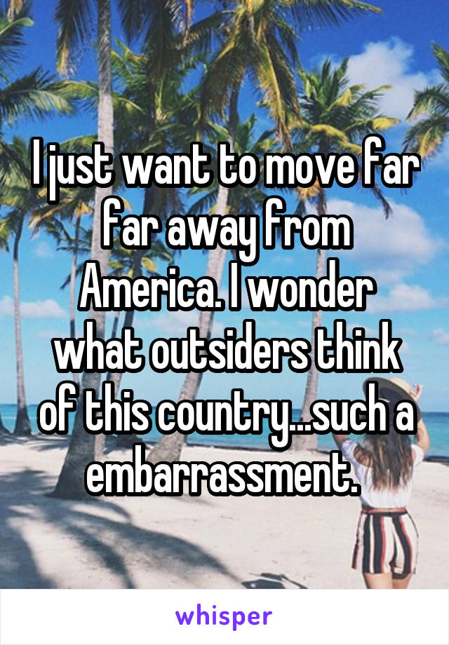 I just want to move far far away from America. I wonder what outsiders think of this country...such a embarrassment. 