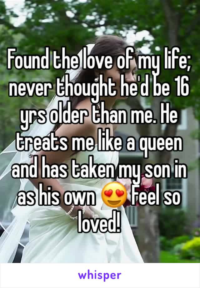 Found the love of my life; never thought he'd be 16 yrs older than me. He treats me like a queen and has taken my son in as his own 😍 Feel so loved!