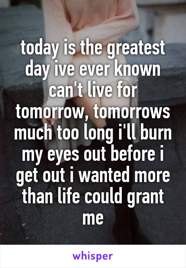 today is the greatest day ive ever known can't live for tomorrow, tomorrows much too long i'll burn my eyes out before i get out i wanted more than life could grant me
