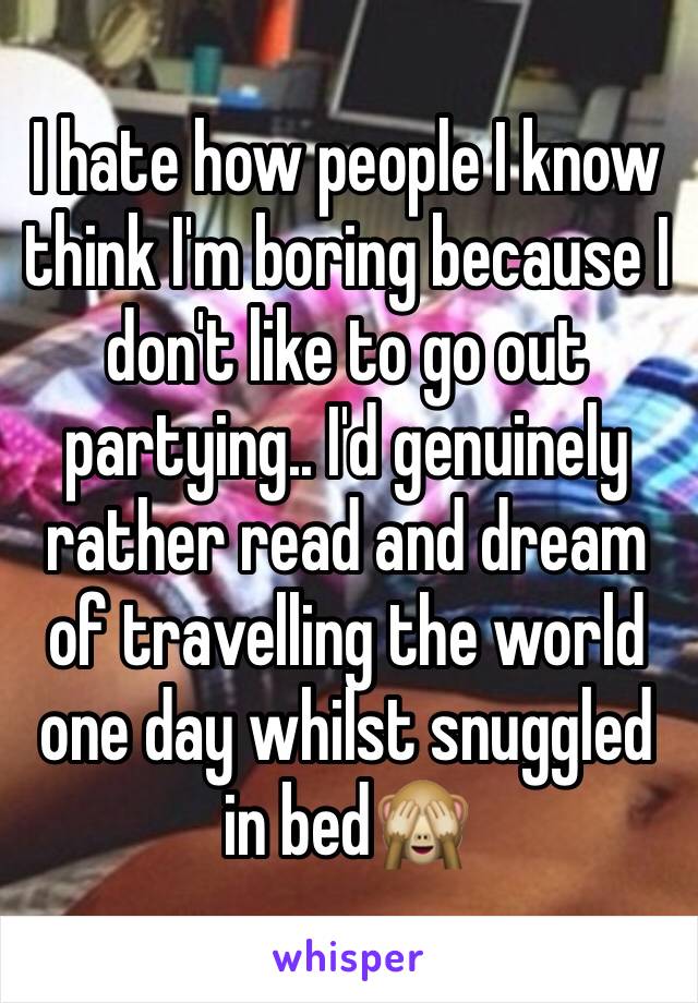 I hate how people I know think I'm boring because I don't like to go out partying.. I'd genuinely rather read and dream of travelling the world one day whilst snuggled in bed🙈