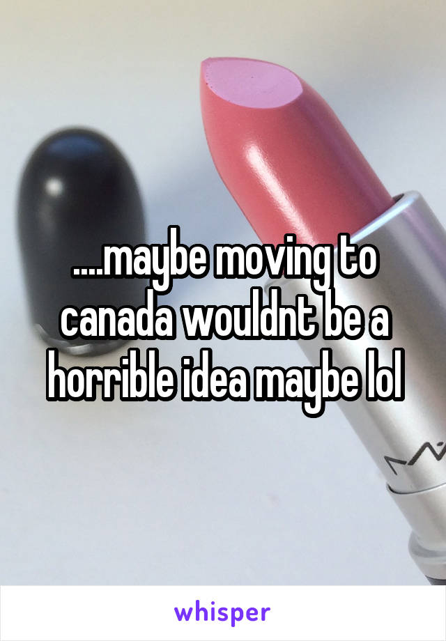 ....maybe moving to canada wouldnt be a horrible idea maybe lol
