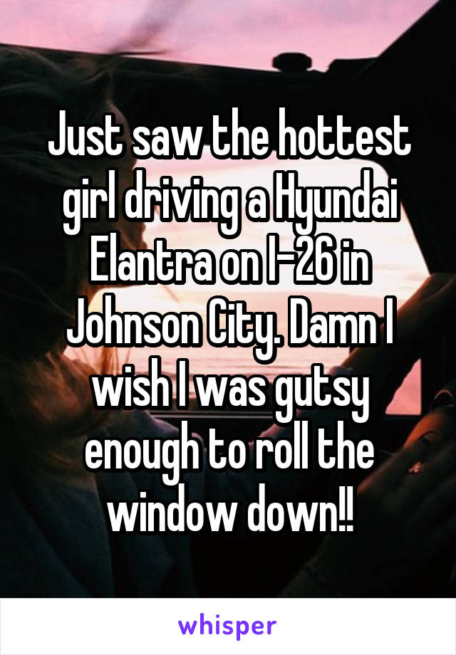 Just saw the hottest girl driving a Hyundai Elantra on I-26 in Johnson City. Damn I wish I was gutsy enough to roll the window down!!