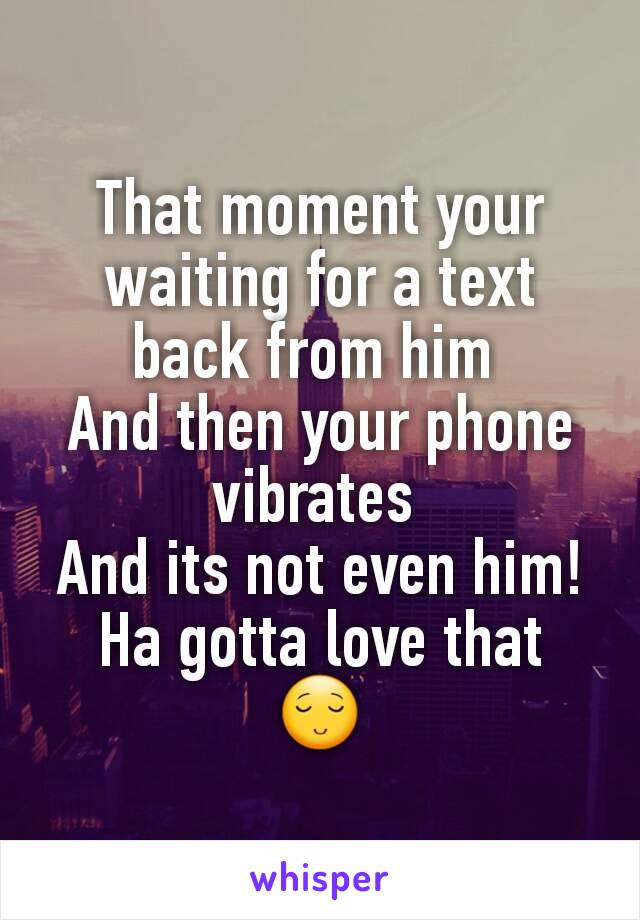 That moment your waiting for a text back from him 
And then your phone vibrates 
And its not even him! Ha gotta love that  😌